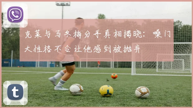 克莱与马冬梅分手真相揭晓：嗓门大性格不合让他感到被抛弃