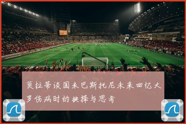 莫拉蒂谈国米巴斯托尼未来回忆大罗伤病时的抉择与思考