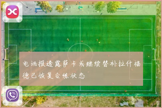 电讯报透露萨卡或继续替补拉什福德已恢复合练状态