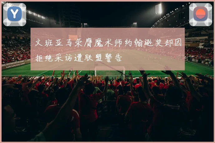 文班亚马荣膺魔术师约翰逊奖却因拒绝采访遭联盟警告