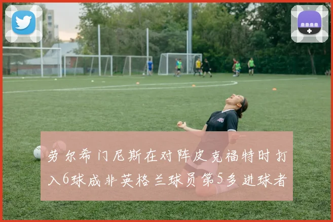 劳尔希门尼斯在对阵皮克福特时打入6球成非英格兰球员第5多进球者