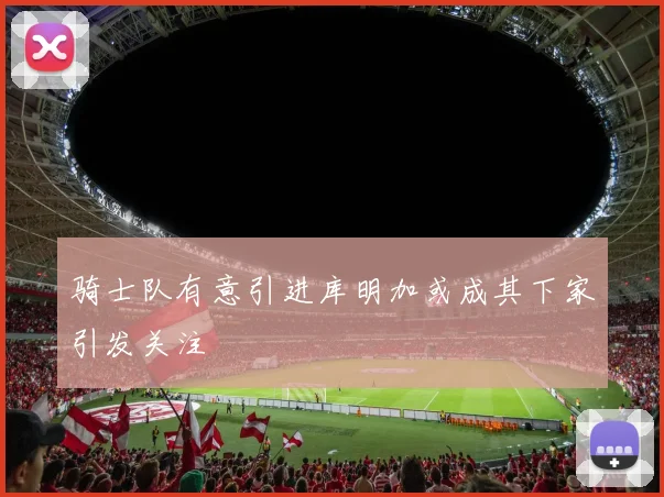 骑士队有意引进库明加或成其下家引发关注