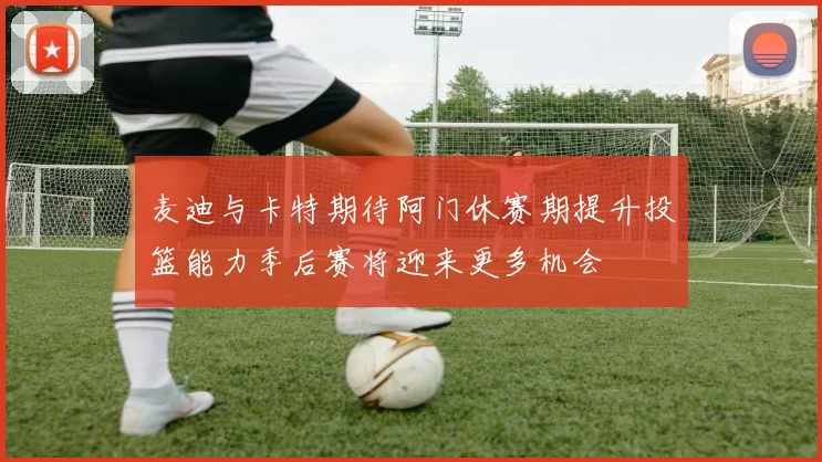 麦迪与卡特期待阿门休赛期提升投篮能力季后赛将迎来更多机会