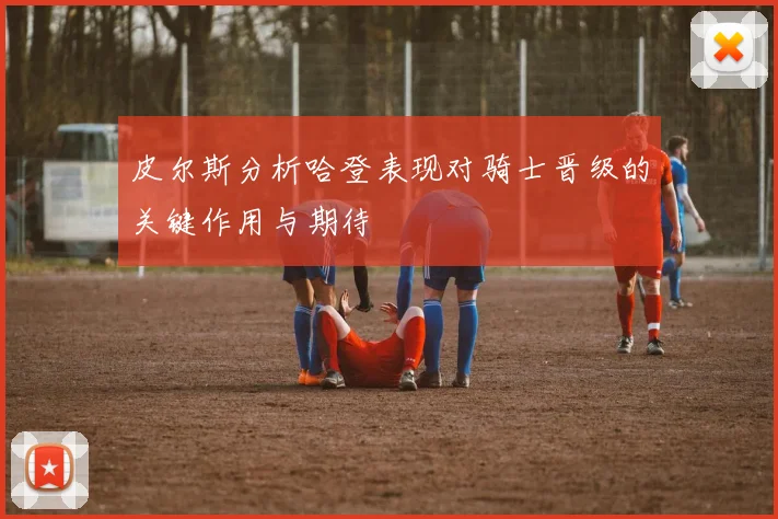 皮尔斯分析哈登表现对骑士晋级的关键作用与期待