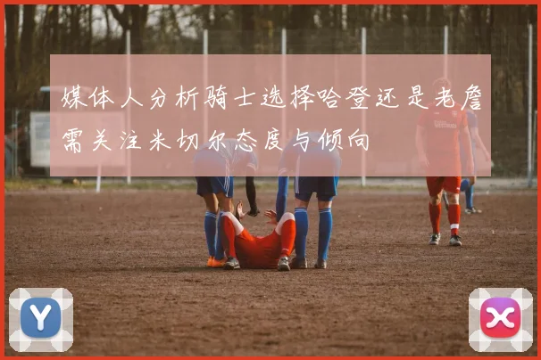 媒体人分析骑士选择哈登还是老詹需关注米切尔态度与倾向