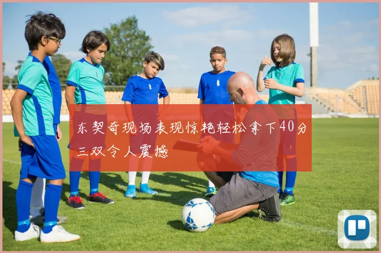 东契奇现场表现惊艳轻松拿下40分三双令人震撼