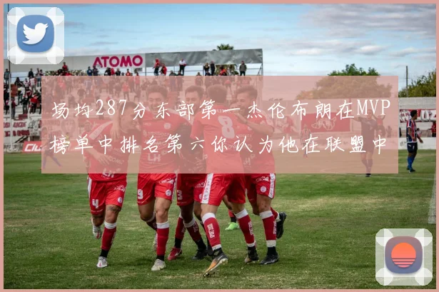 场均287分东部第一杰伦布朗在MVP榜单中排名第六你认为他在联盟中应排第几