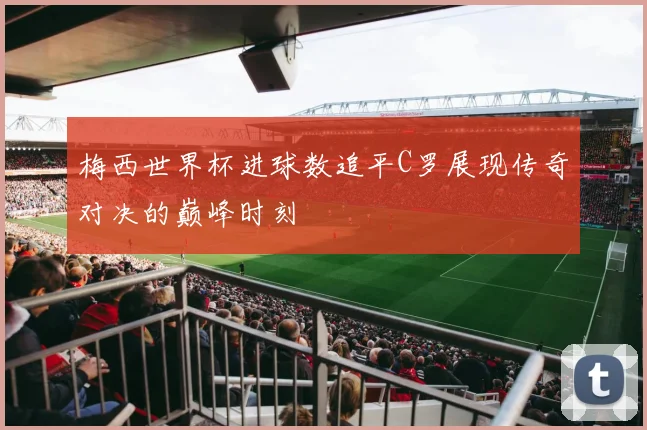 梅西世界杯进球数追平C罗展现传奇对决的巅峰时刻