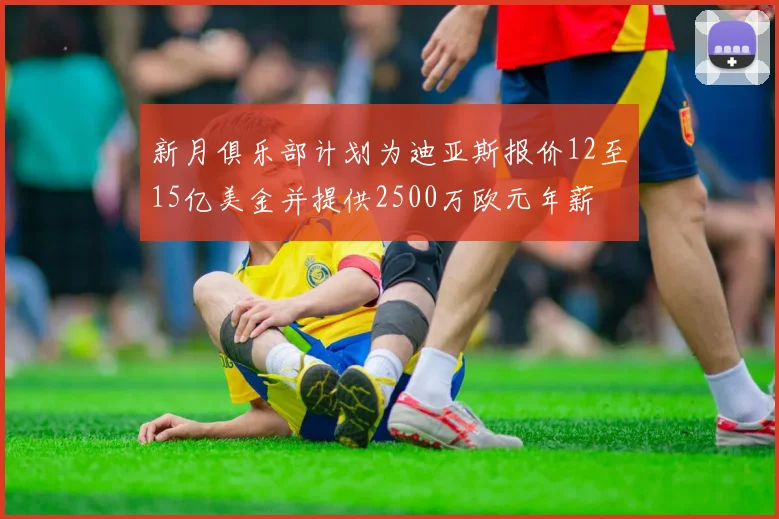 新月俱乐部计划为迪亚斯报价12至15亿美金并提供2500万欧元年薪