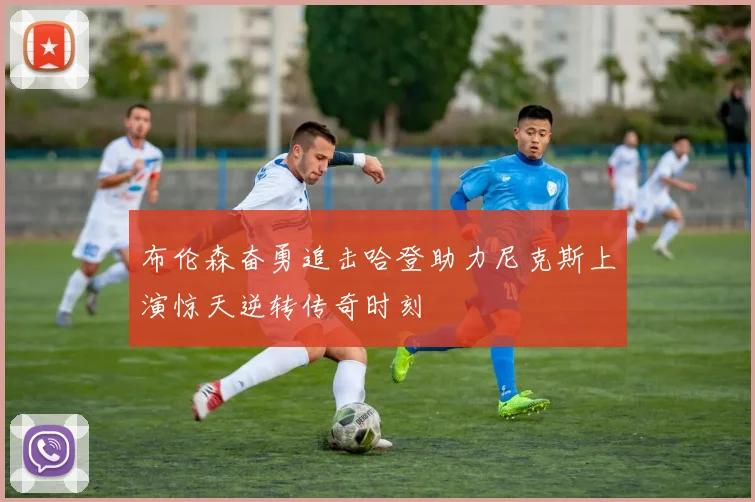 布伦森奋勇追击哈登助力尼克斯上演惊天逆转传奇时刻