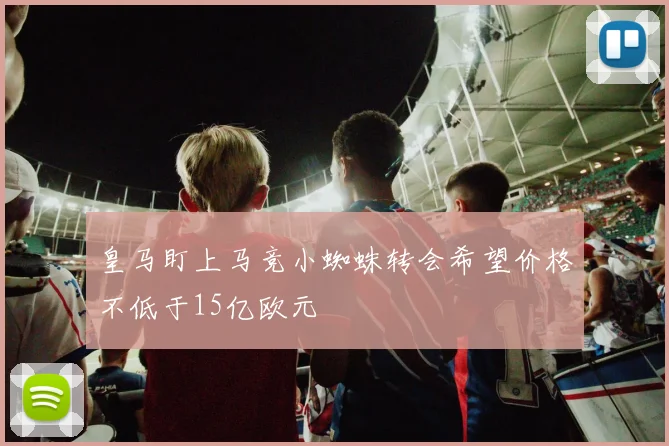 皇马盯上马竞小蜘蛛转会希望价格不低于15亿欧元