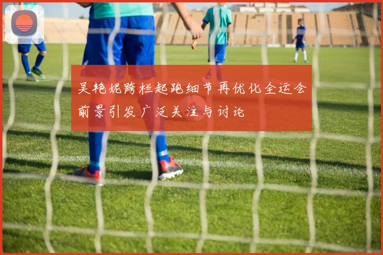 吴艳妮跨栏起跑细节再优化全运会前景引发广泛关注与讨论