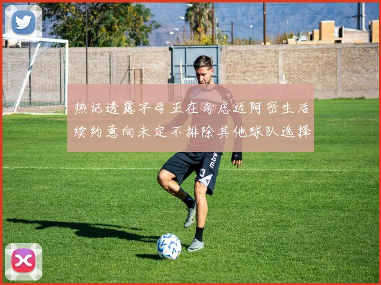 热记透露字母正在考虑迈阿密生活续约意向未定不排除其他球队选择