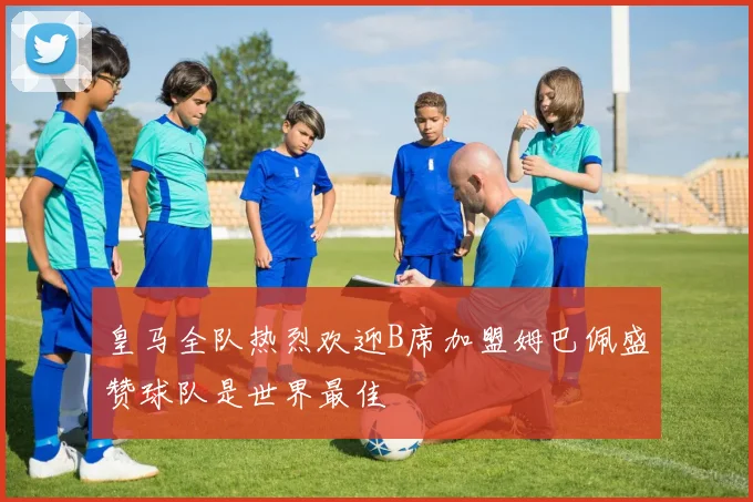 皇马全队热烈欢迎B席加盟姆巴佩盛赞球队是世界最佳