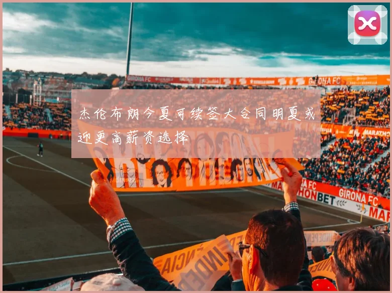 杰伦布朗今夏可续签大合同明夏或迎更高薪资选择