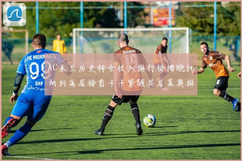 AC米兰历史转会收入排行榜揭晓托纳利高居榜首卡卡紧随其后莱奥排名第四