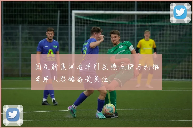 国足新集训名单引发热议伊万科维奇用人思路备受关注