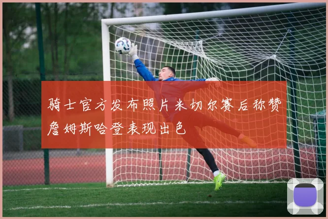 骑士官方发布照片米切尔赛后称赞詹姆斯哈登表现出色