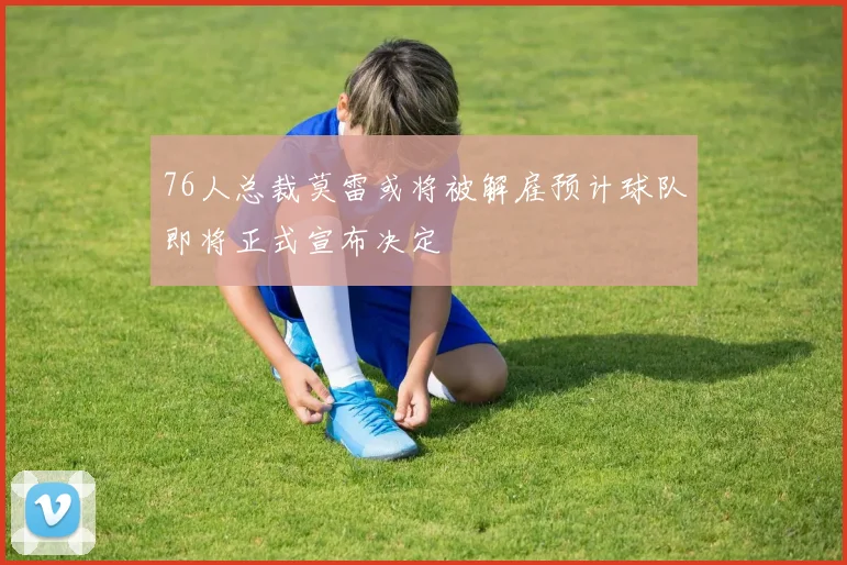 76人总裁莫雷或将被解雇预计球队即将正式宣布决定