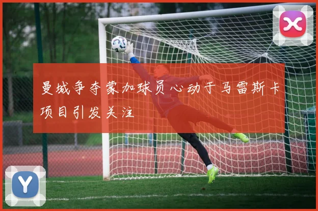 曼城争夺蒙加球员心动于马雷斯卡项目引发关注