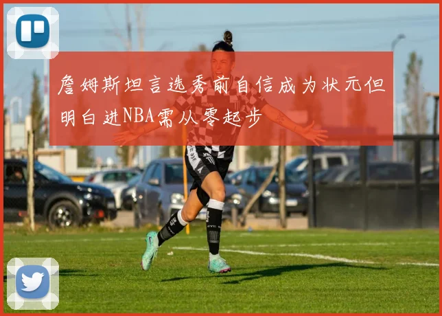 詹姆斯坦言选秀前自信成为状元但明白进NBA需从零起步