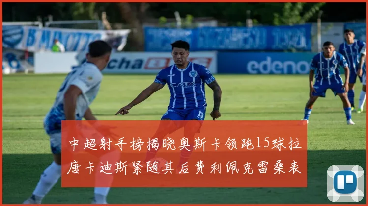 中超射手榜揭晓奥斯卡领跑15球拉唐卡迪斯紧随其后费利佩克雷桑表现不俗
