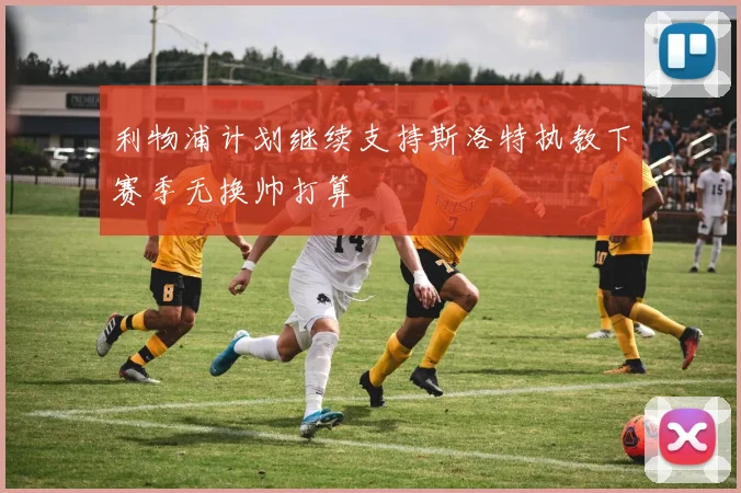 利物浦计划继续支持斯洛特执教下赛季无换帅打算