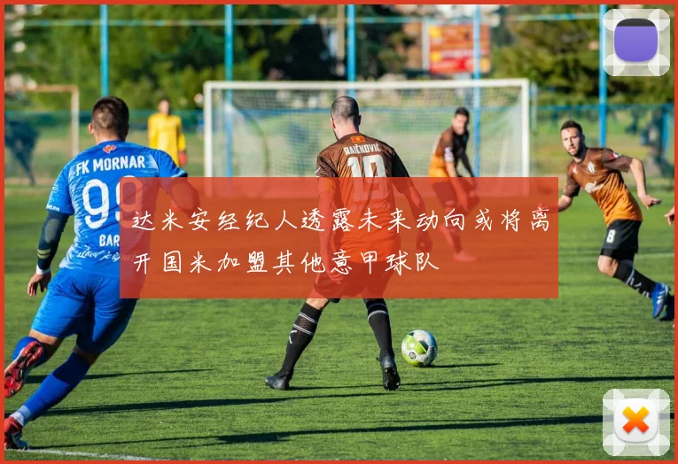 达米安经纪人透露未来动向或将离开国米加盟其他意甲球队